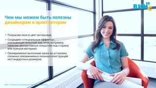 Винс. Установка и обслуживание окон. 8 (495) 229-89-82 4
Чем мы можем быть полезны
дизайнерам и архитекторам
• Покрасим окна в цвет интерьера;
• Создадим «специальные эффекты»,
улучшающие внешний вид окон, например,
нанесем декоративные покрытия под старину
или нужный материал.
• Своевременно выполним заказ на установку
сложных алюминиевых оконных конструкций
нестандартных размеров.
 