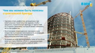Винс. Установка и обслуживание окон. 8 (495) 229-89-82 5
Чем мы можем быть полезны
строительной бригаде
• Сделаем опись дефектов, допущенных при
капитальном строительстве здания, чтобы
защитить строительную бригаду от претензий
со стороны заказчика, который может обвинить
её в этих дефектах;
• Восстановим поврежденное лакокрасочное
покрытие и устраним неисправности, возникшие
при некачественно или неправильно
выполненном монтаже окон;
• Возьмем на себя срочный ремонт или остекление
окон на строительном объекте под реконструк-
цию, который нужно успеть сдать в срок.
 
