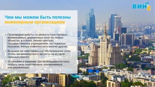 Винс. Установка и обслуживание окон. 8 (495) 229-89-82 6
Чем мы можем быть полезны
инженерным организациям
• Произведем работы по ремонту пластиковых,
алюминиевых, деревянных окон на любых
объектах: в отелях, бизнес-центрах,
государственных учреждениях, коттеджных
поселках, жилых комплексов и многих других;
• Возьмем на себя сервисное обслуживание окон,
чтобы минимизировать затраты на их капи-
тальный ремонт;
• Установим и заменим при необходимости окна
любого типа: пластиковые, алюминиевые
или деревянные.
 