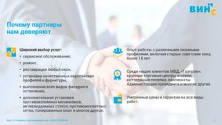 Винс. Установка и обслуживание окон. 8 (495) 229-89-82 7
Почему партнеры
нам доверяют
Широкий выбор услуг:
• сервисное обслуживание,
• ремонт,
• реставрация любых окон,
• установка качественных европейских
профилей и фурнитуры,
• выполнение всех видов фасадного
остекления,
• дополнительная установка
противовзломных механизмов,
антивандальных стекол, противомоскитных
сеток, тонированных окон и многое другое.
Опыт работы с различными оконными
профилями, включая старые советские окна,
более 18 лет.
Среди наших клиентов МВД, «Газпром»,
крупные торговые центры и отели,
коттеджные поселки, пансионаты
Администрации президента и многие другие.
Умеренные цены и гарантии на все виды
работ.
 