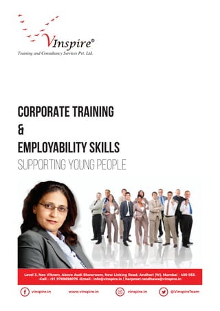 CORPORATE TRAINING
&
Employability Skills
Supporting Young People
Training and Consultancy Services Pvt. Ltd.
Level 3, Neo Vikram, Above Audi Showroom, New Linking Road, Andheri (W), Mumbai - 400 053.
•Call : +91 9769698076 •Email : info@vinspire.in | harpreet.randhawa@vinspire.in
vinspire.in www.vinspire.in vinspire.in @VinspireTeam
 