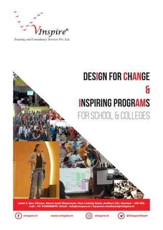 DESiGN for CHANGE
&
INSPIRING PROGRAMS
For School & Colleges
Training and Consultancy Services Pvt. Ltd.
Level 3, Neo Vikram, Above Audi Showroom, New Linking Road, Andheri (W), Mumbai - 400 053.
•Call : +91 9769698076 •Email : info@vinspire.in | harpreet.randhawa@vinspire.in
vinspire.in www.vinspire.in vinspire.in @VinspireTeam
 