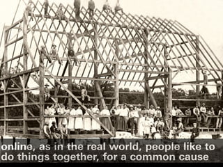online, as in the real world, people like to
do things together, for a common cause
 