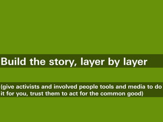 Build the story, layer by layer

(give activists and involved people tools and media to do
it for you, trust them to act for the common good)
 