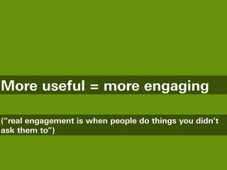 More useful = more engaging

(“real engagement is when people do things you didn’t
ask them to”)
 