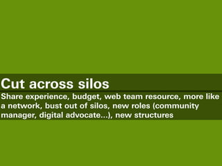 Cut across silos
Share experience, budget, web team resource, more like
a network, bust out of silos, new roles (community
manager, digital advocate...), new structures
 