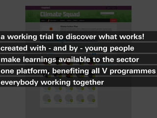 a working trial to discover what works!
created with - and by - young people
make learnings available to the sector
one platform, benefiting all V programmes
everybody working together
 