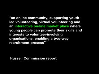 “an online community, supporting youth-
led volunteering, virtual volunteering and
an interactive on-line market place where
young people can promote their skills and
interests to volunteer-involving
organisations, enabling a two-way
recruitment process”



Russell Commission report
 