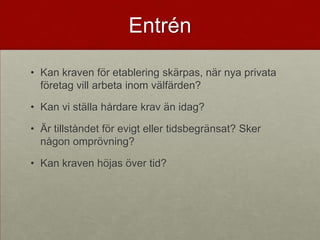 Entrén

• Kan kraven för etablering skärpas, när nya privata
  företag vill arbeta inom välfärden?

• Kan vi ställa hårdare krav än idag?

• Är tillståndet för evigt eller tidsbegränsat? Sker
  någon omprövning?

• Kan kraven höjas över tid?
 