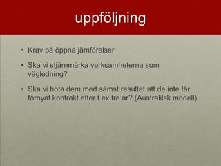 uppföljning

• Krav på öppna jämförelser

• Ska vi stjärnmärka verksamheterna som
  vägledning?

• Ska vi hota dem med sämst resultat att de inte får
  förnyat kontrakt efter t ex tre år? (Australilsk modell)
 