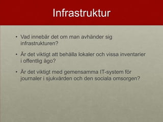 Infrastruktur

• Vad innebär det om man avhänder sig
  infrastrukturen?

• Är det viktigt att behålla lokaler och vissa inventarier
  i offentlig ägo?

• Är det viktigt med gemensamma IT-system för
  journaler i sjukvården och den sociala omsorgen?
 
