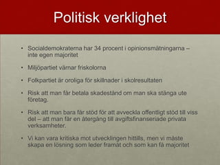 Politisk verklighet
• Socialdemokraterna har 34 procent i opinionsmätningarna –
  inte egen majoritet

• Miljöpartiet värnar friskolorna

• Folkpartiet är oroliga för skillnader i skolresultaten

• Risk att man får betala skadestånd om man ska stänga ute
  företag.

• Risk att man bara får stöd för att avveckla offentligt stöd till viss
  del – att man får en återgång till avgiftsfinanseriade privata
  verksamheter.

• Vi kan vara kritiska mot utvecklingen hittills, men vi måste
  skapa en lösning som leder framåt och som kan få majoritet
 