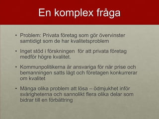 En komplex fråga
• Problem: Privata företag som gör övervinster
  samtidigt som de har kvalitetsproblem
• Inget stöd i förskningen för att privata företag
  medför högre kvalitet.
• Kommunpolitikerna är ansvariga för när prise och
  bemanningen satts lågt och företagen konkurrerar
  om kvalitet
• Många olika problem att lösa – ödmjukhet inför
  svårigheterna och sannolikt flera olika delar som
  bidrar till en förbättring
 
