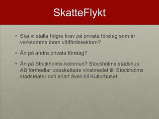 SkatteFlykt

• Ska vi ställa högre krav på privata företag som är
  verksamma inom välfärdssektorn?

• Än på andra privata företag?

• Än på Stockholms kommun? Stockholms stadshus
  AB förmedlar obeskattade vinstmedel till Stockholms
  stadsteater och snart även till Kulturhuset.
 