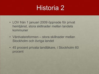 Historia 2

• LOV från 1 januari 2009 öppnade för privat
  hemtjänst, stora skillnader mellan landets
  kommuner

• Vårdvalsreformen – stora skillnader mellan
  Stockholm och övriga landet

• 45 procent privata tandläkare, i Stockholm 60
  procent
 