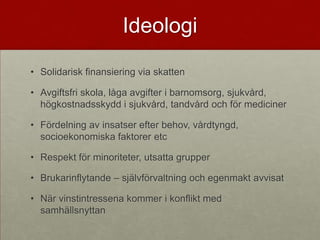 Ideologi
• Solidarisk finansiering via skatten

• Avgiftsfri skola, låga avgifter i barnomsorg, sjukvård,
  högkostnadsskydd i sjukvård, tandvård och för mediciner

• Fördelning av insatser efter behov, vårdtyngd,
  socioekonomiska faktorer etc

• Respekt för minoriteter, utsatta grupper

• Brukarinflytande – självförvaltning och egenmakt avvisat

• När vinstintressena kommer i konflikt med
  samhällsnyttan
 