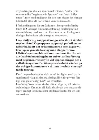10
avgöra frågan, dvs. en kommunal vetorätt. Andra tycks
snarare tolka ”avgörande inflytande” som ”stort infly-
tande”, men med möjlighet för den som ska ge det slutliga
tillståndet att ändå bortse från kommunens åsikt.
I förhandlingarna för att få fram ett kompromissförslag
fanns LO-förslaget om samhällsföretag med begränsad
vinstutdelning med, men det försvann ur det förslag som
slutligen lades fram och antogs av kongressen.
I sak skiljer sig knappast kongressbeslutet särskilt
mycket från LO-gruppens rapport; i praktiken in-
nebär båda att det är kommunerna som avgör vil-
ken typ av privata företag man släpper fram.
LO-förslaget innebär att kommunerna får rätt att
avvika från huvudregeln att enbart anlita företag
med begränsat vinstsyfte vid upphandlingar och i
valfrihetssystem. Partikongressbeslutet vänder på
det och ger kommunerna rätt att utesluta vinstsyf-
tande företag.
Partikongressbeslutet innebär också i enlighet med parti-
styrelsens förslag att den etableringsfrihet för privata före-
tag, som gäller enligt LOV ska avskaffas.
Landsting/kommuner ska ha rätt att säga nej till privata
etableringar. Om man vill kalla det för att den nuvarande
lagen kraftigt förändras eller att den avskaffas får ses som
en smaksak.
 