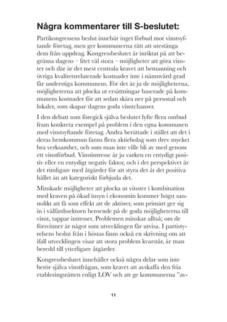 11
Några kommentarer till S-beslutet:
Partikongressens beslut innebär inget förbud mot vinstsyf-
tande företag, men ger kommunerna rätt att utestänga
dem från uppdrag. Kongressbeslutet är inriktat på att be-
gränsa dagens – litet väl stora – möjligheter att göra vins-
ter och där är det mest centrala kravet att bemanning och
övriga kvalitetsrelaterade kostnader inte i nämnvärd grad
får understiga kommunens. För det är ju de möjligheterna,
möjligheterna att plocka ut ersättningar baserade på kom-
munens kostnader för att sedan skära ner på personal och
lokaler, som skapar dagens goda vinstchanser.
I den debatt som föregick själva beslutet lyfte flera ombud
fram konkreta exempel på problem i den egna kommunen
med vinstsyftande företag. Andra berättade i stället att det i
deras hemkommun fanns flera aktiebolag som drev mycket
bra verksamhet, och som man inte ville bli av med genom
ett vinstförbud. Vinstintresse är ju varken en entydigt posi-
tiv eller en entydigt negativ faktor, och i det perspektivet är
det rimligare med åtgärder för att styra det åt det positiva
hållet än att kategoriskt förbjuda det.
Minskade möjligheter att plocka ut vinster i kombination
med kraven på ökad insyn i ekonomin kommer högst san-
nolikt att få som effekt att de aktörer, som primärt ger sig
in i välfärdssektorn beroende på de goda möjligheterna till
vinst, tappar intresset. Problemen minskar alltså; om de
försvinner är något som utvecklingen får utvisa. I partisty-
relsens beslut från i höstas finns också en skrivning om att
ifall utvecklingen visar att stora problem kvarstår, är man
beredd till ytterligare åtgärder.
Kongressbeslutet innehåller också några delar som inte
berör själva vinstfrågan, som kravet att avskaffa den fria
etableringsrätten enligt LOV och att ge kommunerna ”av-
 