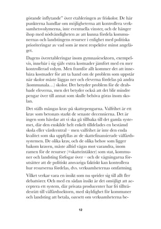 12
görande inflytande” över etableringen av friskolor. De här
punkterna handlar om möjligheterna att kontrollera verk-
samhetsvolymerna, inte eventuella vinster, och de hänger
ihop med nödvändigheten av att kunna fördela kommu-
nernas och landstingens resurser i enlighet med politiska
prioriteringar av vad som är mest respektive minst angelä-
get.
Dagens överetableringar inom gymnasiesektorn, exempel-
vis, innebär i sig själv extra kostnader jämfört med en mer
kontrollerad volym. Men framför allt kommer det att inne-
bära kostnader för att ta hand om de problem som uppstår
när skolor måste läggas ner och eleverna fördelas på andra
(kommunala…) skolor. Det betyder problem för de drab-
bade eleverna, men det betyder också att det blir mindre
pengar över till annat som skulle behöva göras inom sko-
lan.
Det ställs mångas krav på skattepengarna. Valfrihet är ett
krav som betonats starkt de senaste decennierna. Det är
ingen som hävdar att vi ska gå tillbaka till det gamla syste-
met, där den enskilde helt enkelt tilldelades en bestämd
skola eller vårdcentral – men valfrihet är inte den enda
kvalitet som ska uppfyllas av de skattefinansierade välfärds-
systemen. De olika krav, och de olika behov som ligger
bakom kraven, måste alltid vägas mot varandra, inom
ramen för de resurser (=skatteintäkter) som stat, kommu-
ner och landsting förfogar över – och de vägningarna för-
utsätter att de politiskt ansvariga faktiskt kan kontrollera
hur resurserna fördelas, dvs. verksamheternas omfattning.
Vilket verkar vara en insikt som nu sprider sig till allt fler
debattörer. Och med en sådan insikt är det omöjligt att ac-
ceptera ett system, där privata producenter har fri tillträ-
desrätt till välfärdssektorn, med skyldighet för kommuner
och landsting att betala, oavsett om verksamheterna be-
 