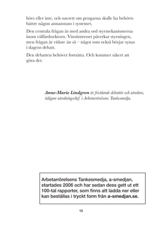 13
hövs eller inte, och oavsett om pengarna skulle ha behövts
bättre någon annanstans i systemet.
Den centrala frågan är med andra ord styrmekanismerna
inom välfärdssektorn. Vinstintresset påverkar styrningen,
men frågan är vidare än så – något som också börjar synas
i dagens debatt.
Den debatten behöver fortsätta. Och kommer säkert att
göra det.
Arbetarrörelsens Tankesmedja, a-smedjan,
startades 2006 och har sedan dess gett ut ett
100-tal rapporter, som ﬁnns att ladda ner eller
kan beställas i tryckt form från a-smedjan.se.
Anne-Marie Lindgren är fristående debattör och utredare,
tidigare utredningschef i Arbetarrörelsens Tankesmedja.
 