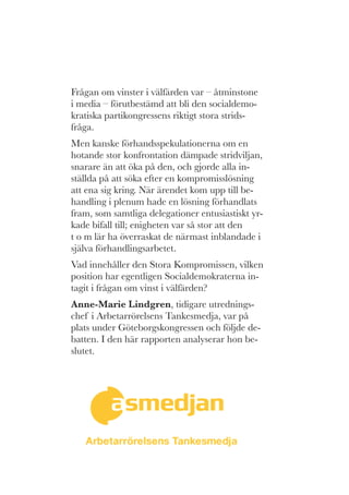 Frågan om vinster i välfärden var – åtminstone
i media – förutbestämd att bli den socialdemo-
kratiska partikongressens riktigt stora strids-
fråga.
Men kanske förhandsspekulationerna om en
hotande stor konfrontation dämpade stridviljan,
snarare än att öka på den, och gjorde alla in-
ställda på att söka efter en kompromisslösning
att ena sig kring. När ärendet kom upp till be-
handling i plenum hade en lösning förhandlats
fram, som samtliga delegationer entusiastiskt yr-
kade bifall till; enigheten var så stor att den
t o m lär ha överraskat de närmast inblandade i
själva förhandlingsarbetet.
Vad innehåller den Stora Kompromissen, vilken
position har egentligen Socialdemokraterna in-
tagit i frågan om vinst i välfärden?
Anne-Marie Lindgren, tidigare utrednings-
chef i Arbetarrörelsens Tankesmedja, var på
plats under Göteborgskongressen och följde de-
batten. I den här rapporten analyserar hon be-
slutet.
 