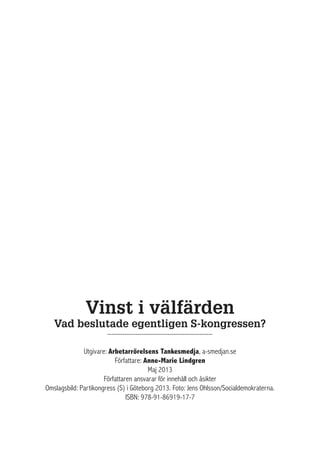 Vinst i välfärden
Vad beslutade egentligen S-kongressen?
-------------------------------------------------
Utgivare: Arbetarrörelsens Tankesmedja, a-smedjan.se
Författare: Anne-Marie Lindgren
Maj 2013
Författaren ansvarar för innehåll och åsikter 
Omslagsbild: Partikongress (S) i Göteborg 2013. Foto: Jens Ohlsson/Socialdemokraterna.
ISBN: 978-91-86919-17-7
 