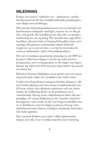 3
INLEDNING
Frågan om vinster i välfärden var – åtminstone i media –
förutbestämd att bli den socialdemokratiska partikongres-
sens riktigt stora stridsfråga.
Men kanske förhandsspekulationerna om en hotande stor
konfrontation dämpade stridviljan, snarare än att öka på
den, och gjorde alla inställda på att söka efter en kompro-
misslösning att ena sig kring. När ärendet kom upp till be-
handling i plenum hade en lösning förhandlats fram, som
samtliga delegationer entusiastiskt yrkade bifall till;
enigheten var så stor att den t o m lär ha överraskat de
närmast inblandade i själva förhandlingsarbetet.
Det var en markant annorlunda stämning än vid 2009 års
kongress. Där löstes frågan i och för sig också med en
kompromiss, men en kompromiss av det slaget som ingen
känner sig nöjd med. Och som just ingen kände sig manad
att arbeta för.
Debatten fortsatte följaktligen inom partiet som om ingen-
ting hade hänt (vilket det i praktiken inte heller hade).
Under åren fram till årets kongress försköts debatten i allt
mer kritisk riktning, inte bara inom socialdemokratin och
LO utan också i den allmänna opinionen och inte minst
media. En förklaring till det är att problemen med
vinstdrivande företag inom välfärdssektorn blivit allt mer
påtagliga. En annan förklaring är det växande antal fors-
karrapporter som visade att det som länge framhållits som
en av fördelarna med att släppa in privata företag i den
skattefinansierade sektorn, nämligen minskande kostnader,
inte hade uppnåtts.
Den växande kritiken syns också i olika opinionsmät-
ningar, som alla visar en tydlig majoritet mot vinstuttag.
 