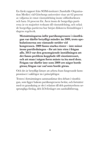 4
En färsk rapport från SOM-institutet (Samhälle Organisa-
tion Medier) vid Göteborgs universitet visar att 62 procent
av väljarna är emot vinstutdelning inom välfärdssektorn
och bara 16 procent för. Även inom de borgerliga parti-
erna är en majoritet tveksam till vinstutdelning, och också
de borgerliga partierna har börjat diskutera förändringar i
dagens regelverk.
Motsättningarna inför partikongressen i vinstfrå-
gan var därför betydligt mindre än 2009, trots spe-
kulationerna om väntande strider vid
kongressen. 2009 fanns starka röster – inte minst
inom partiledningen – för att inte röra i frågan
alls. 2013 var den genomgående inställningen att
det fanns problem kopplade till vinstintresset,
och att man i någon form måste ta itu med dem.
Frågan var därför inte som 2009 om något borde
göras; frågan var vad som borde göras.
Och det är betydligt lättare att arbeta fram fungerande kom-
promisser i sakfrågor än i principfrågor.
Texten i fortsättningen sammanfattar den debatt i vinstfrå-
gan, som ligger bakom partikongressens beslut, och fortsätter
med en granskning av det i relation till dels partistyrelsens ur-
sprungliga förslag, dels LO-förslaget om samhällsföretag.
 