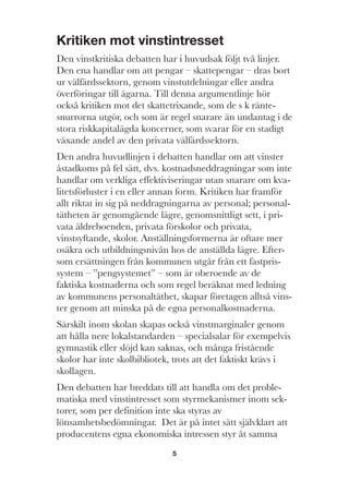 5
Kritiken mot vinstintresset
Den vinstkritiska debatten har i huvudsak följt två linjer.
Den ena handlar om att pengar – skattepengar – dras bort
ur välfärdssektorn, genom vinstutdelningar eller andra
överföringar till ägarna. Till denna argumentlinje hör
också kritiken mot det skattetrixande, som de s k ränte-
snurrorna utgör, och som är regel snarare än undantag i de
stora riskkapitalägda koncerner, som svarar för en stadigt
växande andel av den privata välfärdssektorn.
Den andra huvudlinjen i debatten handlar om att vinster
åstadkoms på fel sätt, dvs. kostnadsneddragningar som inte
handlar om verkliga effektiviseringar utan snarare om kva-
litetsförluster i en eller annan form. Kritiken har framför
allt riktat in sig på neddragningarna av personal; personal-
tätheten är genomgående lägre, genomsnittligt sett, i pri-
vata äldreboenden, privata förskolor och privata,
vinstsyftande, skolor. Anställningsformerna är oftare mer
osäkra och utbildningsnivån hos de anställda lägre. Efter-
som ersättningen från kommunen utgår från ett fastpris-
system – ”pengsystemet” – som är oberoende av de
faktiska kostnaderna och som regel beräknat med ledning
av kommunens personaltäthet, skapar företagen alltså vins-
ter genom att minska på de egna personalkostnaderna.
Särskilt inom skolan skapas också vinstmarginaler genom
att hålla nere lokalstandarden – specialsalar för exempelvis
gymnastik eller slöjd kan saknas, och många fristående
skolor har inte skolbibliotek, trots att det faktiskt krävs i
skollagen.
Den debatten har breddats till att handla om det proble-
matiska med vinstintresset som styrmekanismer inom sek-
torer, som per definition inte ska styras av
lönsamhetsbedömningar. Det är på intet sätt självklart att
producentens egna ekonomiska intressen styr åt samma
 