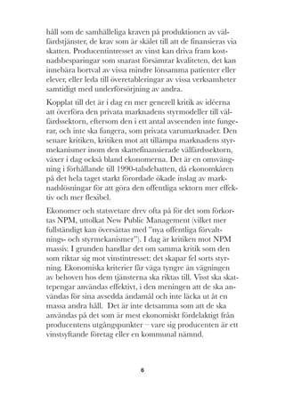 6
håll som de samhälleliga kraven på produktionen av väl-
färdstjänster, de krav som är skälet till att de finansieras via
skatten. Producentintresset av vinst kan driva fram kost-
nadsbesparingar som snarast försämrar kvaliteten, det kan
innebära bortval av vissa mindre lönsamma patienter eller
elever, eller leda till överetableringar av vissa verksamheter
samtidigt med underförsörjning av andra.
Kopplat till det är i dag en mer generell kritik av idéerna
att överföra den privata marknadens styrmodeller till väl-
färdssektorn, eftersom den i ett antal avseenden inte funge-
rar, och inte ska fungera, som privata varumarknader. Den
senare kritiken, kritiken mot att tillämpa marknadens styr-
mekanismer inom den skattefinansierade välfärdssektorn,
växer i dag också bland ekonomerna. Det är en omsväng-
ning i förhållande till 1990-talsdebatten, då ekonomkåren
på det hela taget starkt förordade ökade inslag av mark-
nadslösningar för att göra den offentliga sektorn mer effek-
tiv och mer flexibel.
Ekonomer och statsvetare drev ofta på för det som förkor-
tas NPM, uttolkat New Public Management (vilket mer
fullständigt kan översättas med ”nya offentliga förvalt-
nings- och styrmekanismer”). I dag är kritiken mot NPM
massiv. I grunden handlar det om samma kritik som den
som riktar sig mot vinstintresset: det skapar fel sorts styr-
ning. Ekonomiska kriterier får väga tyngre än vägningen
av behoven hos dem tjänsterna ska riktas till. Visst ska skat-
tepengar användas effektivt, i den meningen att de ska an-
vändas för sina avsedda ändamål och inte läcka ut åt en
massa andra håll. Det är inte detsamma som att de ska
användas på det som är mest ekonomiskt fördelaktigt från
producentens utgångspunkter – vare sig producenten är ett
vinstsyftande företag eller en kommunal nämnd.
 