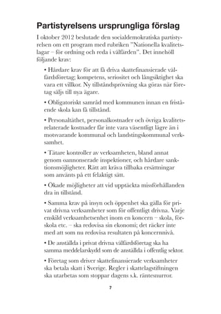 7
Partistyrelsens ursprungliga förslag
I oktober 2012 beslutade den socialdemokratiska partisty-
relsen om ett program med rubriken ”Nationella kvalitets-
lagar – för ordning och reda i välfärden”. Det innehöll
följande krav:
• Hårdare krav för att få driva skattefinansierade väl-
färdsföretag; kompetens, seriositet och långsiktighet ska
vara ett villkor. Ny tillståndsprövning ska göras när före-
tag säljs till nya ägare.
• Obligatoriskt samråd med kommunen innan en fristå-
ende skola kan få tillstånd.
• Personaltäthet, personalkostnader och övriga kvalitets-
relaterade kostnader får inte vara väsentligt lägre än i
motsvarande kommunal och landstingskommunal verk-
samhet.
• Tätare kontroller av verksamheten, bland annat
genom oannonserade inspektioner, och hårdare sank-
tionsmöjligheter. Rätt att kräva tillbaka ersättningar
som använts på ett felaktigt sätt.
• Ökade möjligheter att vid upptäckta missförhållanden
dra in tillstånd.
• Samma krav på insyn och öppenhet ska gälla för pri-
vat drivna verksamheter som för offentligt drivna. Varje
enskild verksamhetsenhet inom en koncern – skola, för-
skola etc. – ska redovisa sin ekonomi; det räcker inte
med att som nu redovisa resultaten på koncernnivå.
• De anställda i privat drivna välfärdsföretag ska ha
samma meddelarskydd som de anställda i offentlig sektor.
• Företag som driver skattefinansierade verksamheter
ska betala skatt i Sverige. Regler i skattelagstiftningen
ska utarbetas som stoppar dagens s.k. räntesnurror.
 