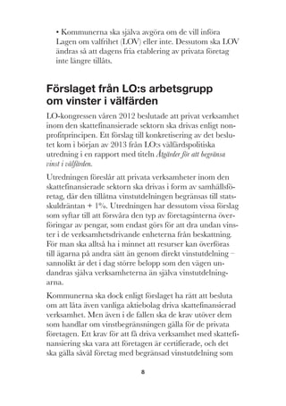 8
• Kommunerna ska själva avgöra om de vill införa
Lagen om valfrihet (LOV) eller inte. Dessutom ska LOV
ändras så att dagens fria etablering av privata företag
inte längre tillåts.
Förslaget från LO:s arbetsgrupp
om vinster i välfärden
LO-kongressen våren 2012 beslutade att privat verksamhet
inom den skattefinansierade sektorn ska drivas enligt non-
profitprincipen. Ett förslag till konkretisering av det beslu-
tet kom i början av 2013 från LO:s välfärdspolitiska
utredning i en rapport med titeln Åtgärder för att begränsa
vinst i välfärden.
Utredningen föreslår att privata verksamheter inom den
skattefinansierade sektorn ska drivas i form av samhällsfö-
retag, där den tillåtna vinstutdelningen begränsas till stats-
skuldräntan + 1%. Utredningen har dessutom vissa förslag
som syftar till att försvåra den typ av företagsinterna över-
föringar av pengar, som endast görs för att dra undan vins-
ter i de verksamhetsdrivande enheterna från beskattning.
För man ska alltså ha i minnet att resurser kan överföras
till ägarna på andra sätt än genom direkt vinstutdelning –
sannolikt är det i dag större belopp som den vägen un-
dandras själva verksamheterna än själva vinstutdelning-
arna.
Kommunerna ska dock enligt förslaget ha rätt att besluta
om att låta även vanliga aktiebolag driva skattefinansierad
verksamhet. Men även i de fallen ska de krav utöver dem
som handlar om vinstbegränsningen gälla för de privata
företagen. Ett krav för att få driva verksamhet med skattefi-
nansiering ska vara att företagen är certifierade, och det
ska gälla såväl företag med begränsad vinstutdelning som
 