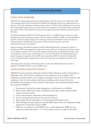 AKSHAY BORHADE, 4007/20 Vinsun: On-cloud or On-premise?
ICT FOR ORGANIZATIONAL EFFECTIVENESS
EXECUTIVE SUMMARY
VINSUN infra engineering has been providing electrical and civil services across India since 2000.
The managing director Mr. Sunil Satav has identified the challenge faced by the organization due to
absence of any data compilation and data-storage software. This has led to inefficiency in the system
with outdated data being used (e.g. the older data led to acceptance of the project which actually had
the negative NPV). This incidents have become the regular occurrences which has started to pester
Mr. Satav.
Ms. Ruchira Kulkarni, VINSUN’s CIO has proposed the use of ERP software to take care of the
challenges faced by the growing company. The two options available are ERP on cloud and ERP on
premise, with each option having its own advantage. She has also identified couple of vendor viz.
Codeautomations and Bluechip Corporations with the latter having many successful
implementations across the industry.
Seniors managers (Mr. Rajesh Lokhande and Mr. Subhash Deshmukh) are taking the option of
installing the ERP system negatively, citing various reasons like lack of training, not having a techno-
savvy employee structure, IT cost incurred, change in business process affecting the business, time
for acceptance of new system, cultural barriers, etc. On the other hand, Ms. Kanika Sharma (the
project manager) is supportive of the ERP system and prefers ERP on cloud with the plausible
reason of transferring the operational risk to the service provider and reaping the benefits at the
early stages.
Following are the sub-topics which clearly makes out the clear differentiation between the 2
platforms if VINSUN decides to go for ERP system.
CHALLENGES FACED BY VINSUN
VINSUN has been using the traditional methods of data collection, analysis and storage viz.
MS-Office tools. This has led to inefficiency in the operations of the company. This
inefficiency is getting visible as the company is growing in size both in terms of business and
employees. Lack of a data analytics and decision enabling tools has taken toll on the
profitability and consistency of the decisions. Following are the mentioned problems which
has aroused in VINSUN:
1. Information Overload has made management of information very difficult.
2. Data stored in MS-Excel and the compilation of the data is done manually which
requires enormous effort.
3. Lack of data integrity, redundancy and incompleteness.
4. No data backup means data lost can never be retrieved
5. Data analysis almost impossible as the historic data limited due to size.
6. Mixed feelings amongst employees towards ERP system with some employees feeling
threatened of losing the job due to ERP.
7. ERP was very expensive and VINSUN was a small organization. (ERP was very
expensive; much more than 2 – 3 % of the annual revenue set aside by Mr. Satav)
 