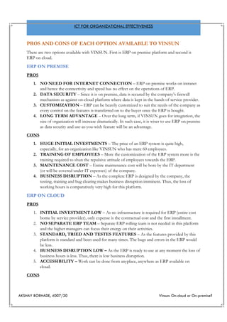 AKSHAY BORHADE, 4007/20 Vinsun: On-cloud or On-premise?
ICT FOR ORGANIZATIONAL EFFECTIVENESS
PROS AND CONS OF EACH OPTION AVAILABLE TO VINSUN
There are two options available with VINSUN. First is ERP on premise platform and second is
ERP on cloud.
ERP ON PREMISE
PROS
1. NO NEED FOR INTERNET CONNECTION – ERP on premise works on intranet
and hence the connectivity and speed has no effect on the operations of ERP.
2. DATA SECURITY – Since it is on premise, data is secured by the company’s firewall
mechanism as against on-cloud platform where data is kept in the hands of service provider.
3. CUSTOMIZATION – ERP can be heavily customized to suit the needs of the company as
every control on the features is transferred on to the buyer once the ERP is bought.
4. LONG TERM ADVANTAGE – Over the long term, if VINSUN goes for integration, the
size of organization will increase dramatically. In such case, it is wiser to use ERP on premise
as data security and use-as-you-wish feature will be an advantage.
CONS
1. HUGE INITIAL INVESTMENTS – The price of an ERP system is quite high,
especially, for an organization like VINSUN who has mere 60 employees.
2. TRAINING OF EMPLOYEES – More the customization of the ERP system more is the
training required to shun the repulsive attitude of employees towards the ERP.
3. MAINTENANCE COST – Entire maintenance cost will be bore by the IT department
(or will be covered under IT expenses) of the company.
4. BUSINESS DISRUPTION – As the complete ERP is designed by the company, the
testing, training and bug clearing makes business disruption imminent. Thus, the loss of
working hours is comparatively very high for this platform.
ERP ON CLOUD
PROS
1. INITIAL INVESTMENT LOW – As no infrastructure is required for ERP (entire cost
borne by service provider), only expense is the contractual cost and the first installment.
2. NO SEPARATE ERP TEAM – Separate ERP rolling team is not needed in this platform
and the higher managers can focus their energy on their activities.
3. STANDARD, TRIED AND TESTES FEATURES – As the features provided by this
platform is standard and been used for many times. The bugs and errors in the ERP would
be less.
4. BUSINESS DISRUPTION LOW – As the ERP is ready to use at any moment the loss of
business hours is less. Thus, there is low business disruption.
5. ACCESSIBILITY – Work can be done from anyplace, anywhere as ERP available on
cloud.
CONS
 