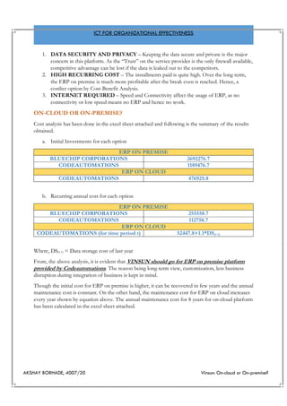 AKSHAY BORHADE, 4007/20 Vinsun: On-cloud or On-premise?
ICT FOR ORGANIZATIONAL EFFECTIVENESS
1. DATA SECURITY AND PRIVACY – Keeping the data secure and private is the major
concern in this platform. As the “Trust” on the service provider is the only firewall available,
competitive advantage can be lost if the data is leaked out to the competitors.
2. HIGH RECURRING COST – The installments paid is quite high. Over the long term,
the ERP on premise is much more profitable after the break even is reached. Hence, a
costlier option by Cost-Benefit Analysis.
3. INTERNET REQUIRED – Speed and Connectivity affect the usage of ERP, as no
connectivity or low speed means no ERP and hence no work.
ON-CLOUD OR ON-PREMISE?
Cost analysis has been done in the excel sheet attached and following is the summary of the results
obtained.
a. Initial Investments for each option
ERP ON PREMISE
BLUECHIP CORPORATIONS 2692276.7
CODEAUTOMATIONS 1189476.7
ERP ON CLOUD
CODEAUTOMATIONS 476925.8
b. Recurring annual cost for each option
ERP ON PREMISE
BLUECHIP CORPORATIONS 255558.7
CODEAUTOMATIONS 112758.7
ERP ON CLOUD
CODEAUTOMATIONS (for time period t) 52447.8+1.1*DS(t-1)
Where, DS(t-1) = Data storage cost of last year
From, the above analysis, it is evident that VINSUN should go for ERP on premise platform
provided by Codeautomations. The reason being long-term view, customization, less business
disruption during integration of business is kept in mind.
Though the initial cost for ERP on premise is higher, it can be recovered in few years and the annual
maintenance cost is constant. On the other hand, the maintenance cost for ERP on cloud increases
every year shown by equation above. The annual maintenance cost for 8 years for on-cloud platform
has been calculated in the excel sheet attached.
 