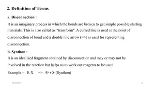 11/10/2017 10
2. Definition of Terms
a. Disconnection :
It is an imaginary process in which the bonds are broken to get simple possible starting
materials. This is also called as "transform". A curred line is used at the pointof
disconnection of bond and a double line arrow (=>) is used for representing
disconnection.
b. Synthon :
It is an idealized fragment obtained by disconnection and may or may not be
involved in the reaction but helps us to work out reagents to be used.
Example – R X => R+ + X- (Synthon)
 