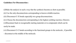 11/10/2017 16
Guidelines For Disconnection :
(i)Make the analysis in such a way that the synthesis become as short as possible.
(ii) Use the only disconnections corresponding to known reliable reaction.
(iii) Disconnect C-X bonds especially two group disconnections.
(iv) Choose the disconnection corresponding to the highest yielding reaction, if known.
(v)Disconnect back to recognisable starting materials or to compounds which can be
easily be made.
(vi) Disconnect C-C bonds according to the functional groups in the molecule , if possible
- disconnect at the middle of the molecule.
 