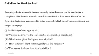 11/10/2017 17
Guidelines For Good Synthesis :
In retrosynthetic approach, there are usually more than one way to synthesize a
compound. But the selection of a best desirable route is important. Thereafter the
following factors are considered in order to decide which one of the routes is safe and
simple to employ.
(i) Availability of starting material.
(ii) Which route involves the least number of separation operations ?
(iii) Which route gives the highest overall yield ?
(iv) How expensive are the starting materials and reagents ?
(v) Which route includes least time and effort ?
 