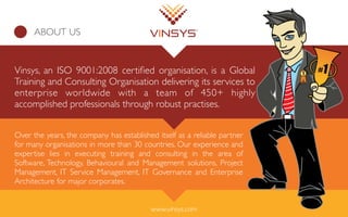 ABOUT US
Vinsys, an ISO 9001:2008 certiﬁed organisation, is a Global
Training and Consulting Organisation delivering its services to
enterprise worldwide with a team of 450+ highly
accomplished professionals through robust practises.
Over the years, the company has established itself as a reliable partner
for many organisations in more than 30 countries. Our experience and
expertise lies in executing training and consulting in the area of
Software, Technology, Behavioural and Management solutions, Project
Management, IT Service Management, IT Governance and Enterprise
Architecture for major corporates.
www.vinsys.com
 