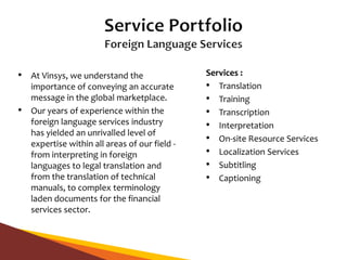 • At Vinsys, we understand the
importance of conveying an accurate
message in the global marketplace.
• Our years of experience within the
foreign language services industry
has yielded an unrivalled level of
expertise within all areas of our field -
from interpreting in foreign
languages to legal translation and
from the translation of technical
manuals, to complex terminology
laden documents for the financial
services sector.
Services :
• Translation
• Training
• Transcription
• Interpretation
• On-site Resource Services
• Localization Services
• Subtitling
• Captioning
 