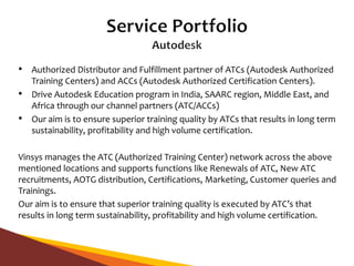 • Authorized Distributor and Fulfillment partner of ATCs (Autodesk Authorized
Training Centers) and ACCs (Autodesk Authorized Certification Centers).
• Drive Autodesk Education program in India, SAARC region, Middle East, and
Africa through our channel partners (ATC/ACCs)
• Our aim is to ensure superior training quality by ATCs that results in long term
sustainability, profitability and high volume certification.
Vinsys manages the ATC (Authorized Training Center) network across the above
mentioned locations and supports functions like Renewals of ATC, New ATC
recruitments, AOTG distribution, Certifications, Marketing, Customer queries and
Trainings.
Our aim is to ensure that superior training quality is executed by ATC’s that
results in long term sustainability, profitability and high volume certification.
 