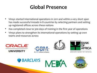• Vinsys started International operations in 2011 and within a very short span
has made successful inroads in 8 countries by selecting partners and setting
up registered offices across these nations
• Has completed close to 300 days of training in the first year of operations
• Vinsys plans to strengthen its international operations by setting up own
teams and resources across
 