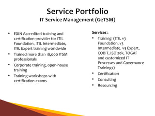 • EXIN Accredited training and
certification provider for ITIL
Foundation, ITIL Intermediate,
ITIL Expert training worldwide
• Trained more than 18,000 ITSM
professionals
• Corporate training, open-house
training
• Training workshops with
certification exams
Services :
• Training (ITIL v3
Foundation, v3
Intermediate, v3 Expert,
COBIT, ISO 20k, TOGAF
and customized IT
Processes and Governance
Trainings)
• Certification
• Consulting
• Resourcing
 