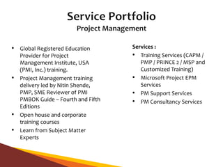 • Global Registered Education
Provider for Project
Management Institute, USA
(PMI, Inc.) training.
• Project Management training
delivery led by Nitin Shende,
PMP, SME Reviewer of PMI
PMBOK Guide – Fourth and Fifth
Editions
• Open house and corporate
training courses
• Learn from Subject Matter
Experts
Services :
• Training Services (CAPM /
PMP / PRINCE 2 / MSP and
Customized Training)
• Microsoft Project EPM
Services
• PM Support Services
• PM Consultancy Services
 