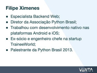 ● Especialista Backend Web;
● Diretor da Associação Python Brasil;
● Trabalhou com desenvolvimento nativo nas
plataformas Android e iOS;
● Ex-sócio e Engenheiro Chefe da startup
TraineeWorld;
● Palestrante da Python Brasil 2013.
Filipe Ximenes
 