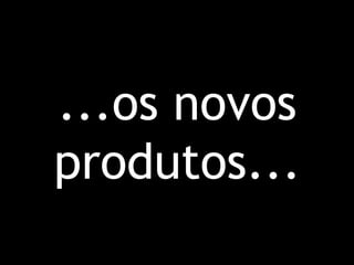 ...os novos
produtos...
 