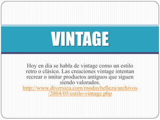 VINTAGE
  Hoy en día se habla de vintage como un estilo
 retro o clásico. Las creaciones vintage intentan
  recrear o imitar productos antiguos que siguen
                 siendo valorados.
http://www.diversica.com/modaybelleza/archivos
            /2004/05/estilo-vintage.php
 