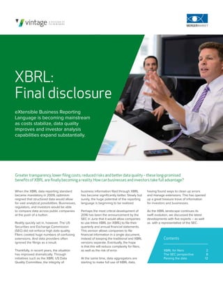 When the XBRL data reporting standard
became mandatory in 2009, optimism
reigned that structured data would allow
for vast analytical possibilities. Businesses,
regulators, and investors would be able
to compare data across public companies
at the push of a button.
Reality quickly set in, however. The US
Securities and Exchange Commission
(SEC) did not enforce high data quality.
Filers created huge numbers of confusing
extensions. And data providers often
ignored the filings as a result.
Thankfully, in recent years, the situation
has improved dramatically. Through
initiatives such as the XBRL US Data
Quality Committee, the integrity of
XBRL:
Final disclosure
eXtensible Business Reporting
Language is becoming mainstream
as costs stabilize, data quality
improves and investor analysis
capabilities expand substantially.
Greater transparency, lower filing costs, reduced risks and better data quality – these long-promised
benefits of XBRL are finally becoming a reality. How can businesses and investors take full advantage?
business information filed through XBRL
has become significantly better. Slowly but
surely, the huge potential of the reporting
language is beginning to be realized.
Perhaps the most critical development of
2016 has been the announcement by the
SEC in June that it would allow companies
to use Inline XBRL (or iXBRL) to file their
quarterly and annual financial statements.
This version allows companies to file
financial information in a single document,
instead of keeping the traditional and XBRL
versions separate. Eventually, the hope
is that this will reduce complexity for filers,
as well as the risk of error.
At the same time, data aggregators are
starting to make full use of XBRL data,
2
8
12
Contents
XBRL for filers
The SEC perspective
Parsing the data
having found ways to clean up errors
and manage extensions. This has opened
up a great treasure trove of information
for investors and businesses.
As the XBRL landscape continues its
swift evolution, we discussed the latest
developments with five experts – as well
as with a representative of the SEC.
 