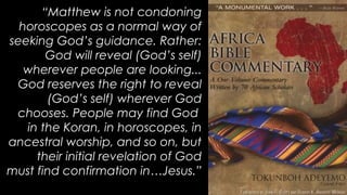 “Matthew is not condoning
horoscopes as a normal way of
seeking God’s guidance. Rather:
God will reveal (God’s self)
wherever people are looking...
God reserves the right to reveal
(God’s self) wherever God
chooses. People may find God
in the Koran, in horoscopes, in
ancestral worship, and so on, but
their initial revelation of God
must find confirmation in…Jesus.”
 