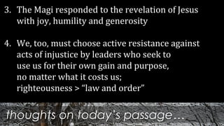 thoughts on today’s passage…
3. The Magi responded to the revelation of Jesus
with joy, humility and generosity
4. We, too, must choose active resistance against
acts of injustice by leaders who seek to
use us for their own gain and purpose,
no matter what it costs us;
righteousness > “law and order”
 